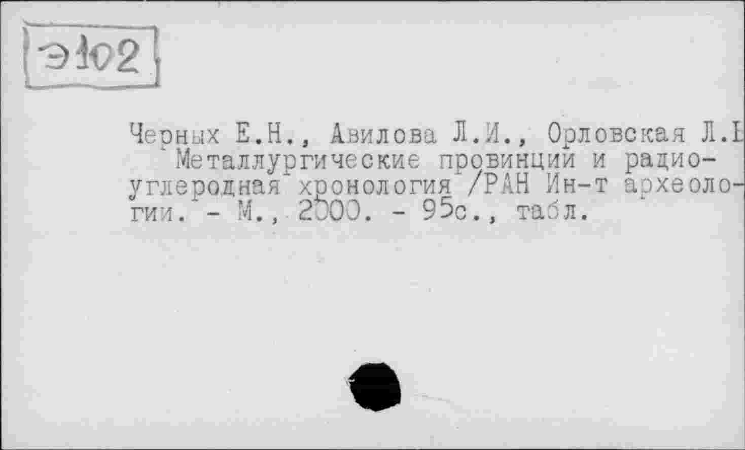 ﻿|эк>2]
Чеоных Е.Н., Авилова Л.И., Орловская Л.
‘ Металлургические провинции и радиоуглеродная хронология /РАН Ин-т археоло гии. - М., 2Ö00. - 95с., табл.